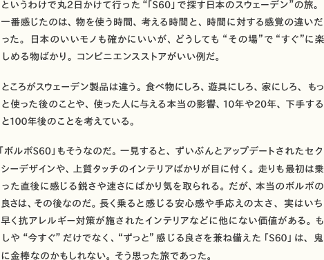 というわけで丸2日かけて行った“「S60」で探す日本のスウェーデン”の旅。一番感じたのは、物を使う時間、考える時間と、時間に対する感覚の違いだった。日本のいいモノも確かにいいが、どうしても“その場”で“すぐ”に楽しめる物ばかり。コンビニエンスストアがいい例だ。    ところがスウェーデン製品は違う。食べ物にしろ、遊具にしろ、家にしろ、もっと使った後のことや、使った人に与える本当の影響、10年や20年、下手すると100年後のことを考えている。    「ボルボS60」もそうなのだ。一見すると、ずいぶんとアップデートされたセクシーデザインや、上質タッチのインテリアばかりが目に付く。走りも最初は乗った直後に感じる鋭さや速さにばかり気を取られる。だが、本当のボルボの良さは、その後なのだ。長く乗ると感じる安心感や手応えの太さ、実はいち早く抗アレルギー対策が施されたインテリアなどに他にない価値がある。もしや“今すぐ”だけでなく、“ずっと”感じる良さを兼ね備えた「S60」は、鬼に金棒なのかもしれない。そう思った旅であった。