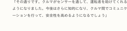 「その通りです。クルマがセンサーを通して、運転者を助けてくれるようになりました。今後はさらに知的になり、クルマ間でコミュニケーションを行って、安全性を高めるようになるでしょう」