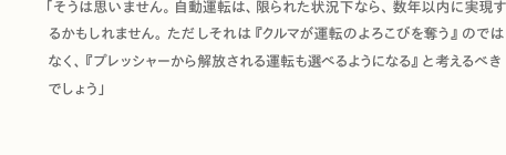 「そうは思いません。自動運転は、限られた状況下なら、数年以内に実現するかもしれません。ただしそれは『クルマが運転のよろこびを奪う』のではなく、『プレッシャーから解放される運転も選べるようになる』と考えるべきでしょう」