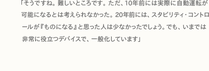 「そうですね。難しいところです。ただ、10年前には実際に自動運転が可能になるとは考えられなかった。20年前には、スタビリティ・コントロールが『ものになる』と思った人は少なかったでしょう。でも、いまでは非常に役立つデバイスで、一般化しています」