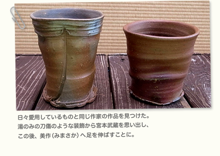 日々愛用しているものと同じ作家の作品を見つけた。 湯のみの刀傷のような装飾から宮本武蔵を思い出し、 この後、美作（みまさか）へ足を伸ばすことに。