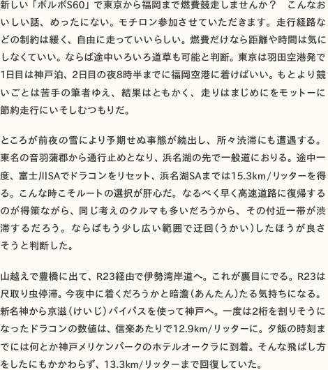 新しい「ボルボS60」で東京から福岡まで燃費競走しませんか？ こんなおいしい話、めったにない。モチロン参加させていただきます。走行経路などの制約は緩く、自由に走っていいらしい。燃費だけなら距離や時間は気にしなくていい。ならば途中いろいろ道草も可能と判断。東京は羽田空港発で1日目は神戸泊、2日目の夜8時半までに福岡空港に着けばいい。もとより競いごとは苦手の筆者ゆえ、結果はともかく、走りはまじめにをモットーに 節約走行にいそしむつもりだ。  ところが前夜の雪により予期せぬ事態が続出し、所々渋滞にも遭遇する。 東名の音羽蒲郡から通行止めとなり、浜名湖の先で一般道におりる。途中一度、富士川SAでドラコンをリセット、浜名湖SAまでは15.3km/リッターを得る。こんな時こそルートの選択が肝心だ。なるべく早く高速道路に復帰するのが得策ながら、同じ考えのクルマも多いだろうから、その付近一帯が渋滞するだろう。ならばもう少し広い範囲で迂回（うかい）したほうが良さ そうと判断した。  山越えで豊橋に出て、R23経由で伊勢湾岸道へ。これが裏目にでる。R23は尺取り虫停滞。今夜中に着くだろうかと暗澹（あんたん）たる気持ちになる。 新名神から京滋（けいじ）バイパスを使って神戸へ。一度は2桁を割りそうになったドラコンの数値は、信楽あたりで12.9km/リッターに。夕飯の時刻までには何とか神戸メリケンパークのホテルオークラに到着。そんな飛ばし方 をしたにもかかわらず、13.3km/リッターまで回復していた。