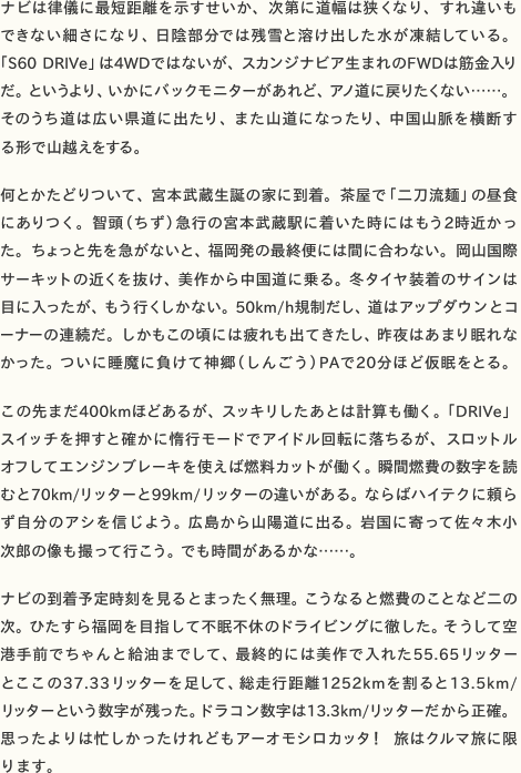 ナビは律儀に最短距離を示すせいか、次第に道幅は狭くなり、すれ違いもできない細さになり、日陰部分では残雪と溶け出した水が凍結している。 「S60 DRIVe」は4WDではないが、スカンジナビア生まれのFWDは筋金入りだ。というより、いかにバックモニターがあれど、アノ道に戻りたくない……。そのうち道は広い県道に出たり、また山道になったり、中国山脈を横断す る形で山越えをする。  何とかたどりついて、宮本武蔵生誕の家に到着。茶屋で「二刀流麺」の昼食にありつく。智頭（ちず）急行の宮本武蔵駅に着いた時にはもう2時近かった。ちょっと先を急がないと、福岡発の最終便には間に合わない。岡山国際サーキットの近くを抜け、美作から中国道に乗る。冬タイヤ装着のサインは目に入ったが、もう行くしかない。50km/h規制だし、道はアップダウンとコーナーの連続だ。しかもこの頃には疲れも出てきたし、昨夜はあまり眠れなかった。ついに睡魔に負けて神郷（しんごう）PAで20分ほど仮眠をとる。  この先まだ400kmほどあるが、スッキリしたあとは計算も働く。「DRIVe」スイッチを押すと確かに惰行モードでアイドル回転に落ちるが、スロットルオフしてエンジンブレーキを使えば燃料カットが働く。瞬間燃費の数字を読むと70km/リッターと99km/リッターの違いがある。ならばハイテクに頼らず自分のアシを信じよう。広島から山陽道に出る。岩国に寄って佐々木小 次郎の像も撮って行こう。でも時間があるかな……。  ナビの到着予定時刻を見るとまったく無理。こうなると燃費のことなど二の次。ひたすら福岡を目指して不眠不休のドライビングに徹した。そうして空港手前でちゃんと給油までして、最終的には美作で入れた55.65リッター とここの37.33リッターを足して、総走行距離1252kmを割ると13.5km/ リッターという数字が残った。ドラコン数字は13.3km/リッターだから正確。思ったよりは忙しかったけれどもアーオモシロカッタ！　旅はクルマ旅に限ります。