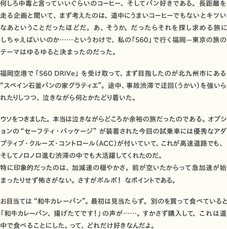 何しろ中毒と言っていいぐらいのコーヒー、そしてパン好きである。長距離を走る企画と聞いて、まず考えたのは、道中にうまいコーヒーでもないとキツいなあということだったほどだ。あ、そうか。だったらそれを探し求める旅にしちゃえばいいのか……というわけで、私の「S60」で行く福岡—東京の旅のテーマはゆるゆると決まったのだった。福岡空港で「S60 DRIVe」を受け取って、まず目指したのが北九州市にある“スペイン石釜パンの家グラティエ“。途中、事故渋滞で迂回（うかい）を強いられたりしつつ、泣きながら何とかたどり着いた。  　ウソをつきました。本当は泣きながらどころか余裕の旅だったのである。オプションの“セーフティ・パッケージ“が装着された今回の試乗車には優秀なアダプティブ・クルーズ・コントロール（ACC）が付いていて、これが高速道路でも、そしてノロノロ進む渋滞の中でも大活躍してくれたのだ。特に印象的だったのは、加減速の穏やかさ。前が空いたからって急加速が始まったりせず怖さがない。さすがボルボ！　なポイントである。  　お目当ては“和牛カレーパン“。最初は見当たらず。別のを買って食べていると「和牛カレーパン、揚げたてです！」の声が……。すかさず購入して、これは道中で食べることにした。って、どれだけ好きなんだよ。