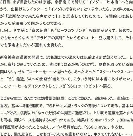 2日目、まず目指したのは京都。京都南ICで降りて“イノダコーヒ本店”へと向かう。出掛けにツイッターで「イノダに行きたい」とつぶやいたら、京都の知人が「近所なので来たら声かけて！」と反応してくれたので、時間的には厳しかったが頑張って向かったのである。 　しかし、さすがに“京の朝食”も“ビーフカツサンド”も時間が足りず、軽めで。でもせっかくなので“アラビアの真珠”という名のコーヒー豆も購入して、それでも予定よりだいぶ遅れて出発した。  　新名神高速道路の開通で、浜名湖までの道のりは以前より断然短くなった。しかし京都に寄っていたため、皆はもうはるか先（のはず）。昼食を取っている時間はない。せめてコーヒーを……と思ったら、あったあった“スターバックス・コーヒー”が。最近、SAへの出店が増えていて、こういう時には本当にありがたい。ここでコーヒーをテイクアウトして、いざ「S60」のコクピットへ戻る。  　ここから富士川SAまでは燃費計測区間。ここでは燃えた。超頑張った。車線は一番左。基本は制限速度で、できるだけ大型トラックの背後について走る。基本はコレだけだ。必要以上にゆっくり走るのは周囲に迷惑だし、上り坂で速度を落とすのも同様。同じペースを維持するのがコツである。結果は19.4km/リッター。80km/h制限区間が多かったこともあり、スゴい燃費が出た。「S60 DRIVe」、やるね。 　しかし、燃え尽きた。しかもゴールしても誰もいないし、ホメてくれないし……。