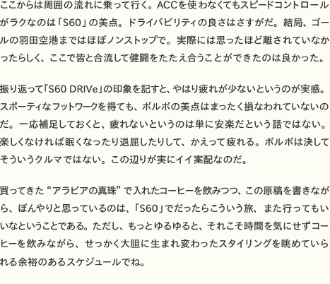 ここからは周囲の流れに乗って行く。ACCを使わなくてもスピードコントロールがラクなのは「S60」の美点。ドライバビリティの良さはさすがだ。結局、ゴールの羽田空港まではほぼノンストップで。実際には思ったほど離されていなかったらしく、ここで皆と合流して健闘をたたえ合うことができたのは良かった。  　振り返って「S60 DRIVe」の印象を記すと、やはり疲れが少ないというのが実感。スポーティなフットワークを得ても、ボルボの美点はまったく損なわれていないのだ。一応補足しておくと、疲れないというのは単に安楽だという話ではない。楽しくなければ眠くなったり退屈したりして、かえって疲れる。ボルボは決してそういうクルマではない。この辺りが実にイイ案配なのだ。  　買ってきた“アラビアの真珠”で入れたコーヒーを飲みつつ、この原稿を書きながら、ぼんやりと思っているのは、「S60」でだったらこういう旅、また行ってもいいなということである。ただし、もっとゆるゆると、それこそ時間を気にせずコーヒーを飲みながら、せっかく大胆に生まれ変わったスタイリングを眺めていられる余裕のあるスケジュールでね。