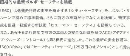 画期的な最新ボルボ・セーフティを満載 「S60」は低速走行時の衝突を防止する「シティ・セーフティ」を、ボルボ・サルーンで初めて標準装備。さらに前方の車両だけでなく人を検知し、衝突事
故を回避・軽減する新技術「ヒューマン・セーフティ」を搭載している。
また、あらゆる走行速度で前方の車両との安全な距離を保つACC（アダプティブ・クルーズ・コントロール）も第3世代に進化した。これら最新の安全技術は、「S60 DRIVe」では「セーフティ・パッケージ」（25万円のオプション）として提供される。