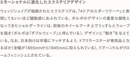 エモーショナルに進化したエクステリアデザイン ウェッジシェイプが強調されたエクステリアは、「4ドアのスポーツクーペ」と表現してもいいほど躍動感にあふれている。ボルボのデザインの重要な個性となってきたショルダーラインは、前後のホイールアーチ上でうっすらとウェーブを描き（ボルボは「ダブルウェーブ」と呼んでいる）、デザインに