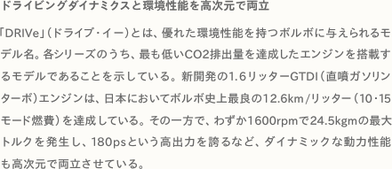 ドライビングダイナミクスと環境性能を高次元で両立 「DRIVe」（ドライブ・イー）とは、優れた環境性能を持つボルボに与えられるモデル名。各シリーズのうち、最も低いCO2排出量を達成したエンジンを搭載するモデルであることを示している。新開発の1.6リッターGTDI（直噴ガソリンターボ）エンジンは、日本においてボルボ史上最良の12.6km/リッター（10・15モード燃費）を達成している。その一方で、わずか1600rpmで24.5kgmの最大トルクを発生し、180psという高出力を誇るなど、ダイナミックな動力性能も高次元で両立させている。