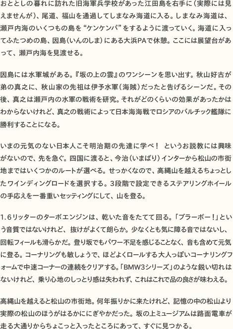 おととしの暮れに訪れた旧海軍兵学校があった江田島を右手に（実際には見えませんが）、尾道、福山を通過してしまなみ海道に入る。しまなみ海道は、瀬戸内海のいくつもの島を“ケンケンパ”をするように渡っていく。海道に入ってふたつめの島、因島（いんのしま）にある大浜PAで休憩。ここには展望台があって、瀬戸内海を見渡せる。  因島には水軍城がある。『坂の上の雲』のワンシーンを思い出す。秋山好古が弟の真之に、秋山家の先祖は伊予水軍（海賊）だったと告げるシーンだ。その後、真之は瀬戸内の水軍の戦術を研究。それがどのくらいの効果があったかはわからないけれど、真之の戦術によって日本海海戦でロシアのバルチック艦隊に勝利することになる。  いまの元気のない日本人こそ明治期の先達に学べ！　というお説教には興味がないので、先を急ぐ。四国に渡ると、今治（いまばり）インターから松山の市街地まではいくつかのルートが選べる。せっかくなので、高縄山を越えるちょっとしたワインディングロードを選択する。3段階で設定できるステアリングホイールの手応えを一番重いセッティングにして、山を登る。  1.6リッターのターボエンジンは、乾いた音をたてて回る。「ブラーボー！」という音質ではないけれど、抜けがよくて朗らか。少なくとも気に障る音ではないし、回転フィールも滑らかだ。登り坂でもパワー不足を感じることなく、音も含めて元気に登る。コーナリングも敏しょうで、ほどよくロールする大人っぽいコーナリングフォームで中速コーナーの連続をクリアする。「BMW3シリーズ」のような鋭い切れ味はないけれど、乗り心地のしっとり感は失われず、これはこれで品の良さが味わえる。  高縄山を越えると松山の市街地。何年振りかに来たけれど、記憶の中の松山より実際の松山のほうがはるかににぎやかだった。坂の上ミュージアムは路面電車が走る大通りからちょこっと入ったところにあって、すぐに見つかる。