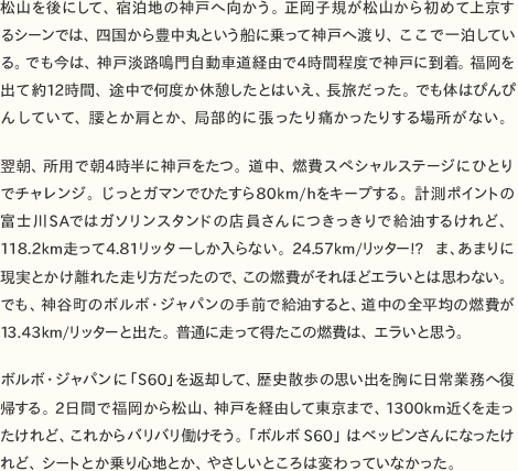 松山を後にして、宿泊地の神戸へ向かう。正岡子規が松山から初めて上京するシーンでは、四国から豊中丸という船に乗って神戸へ渡り、ここで一泊している。でも今は、神戸淡路鳴門自動車道経由で4時間程度で神戸に到着。福岡を出て約12時間、途中で何度か休憩したとはいえ、長旅だった。でも体はぴんぴんしていて、腰とか肩とか、局部的に張ったり痛かったりする場所がない。  翌朝、所用で朝4時半に神戸をたつ。道中、燃費スペシャルステージにひとりでチャレンジ。じっとガマンでひたすら80km/hをキープする。計測ポイントの富士川SAではガソリンスタンドの店員さんにつきっきりで給油するけれど、118.2km走って4.81リッターしか入らない。24.57km/リッター!?　ま、あまりに現実とかけ離れた走り方だったので、この燃費がそれほどエラいとは思わない。でも、神谷町のボルボ・ジャパンの手前で給油すると、道中の全平均の燃費が13.43km/リッターと出た。普通に走って得たこの燃費は、エラいと思う。  ボルボ・ジャパンに「S60」を返却して、歴史散歩の思い出を胸に日常業務へ復帰する。2日間で福岡から松山、神戸を経由して東京まで、1300km近くを走ったけれど、これからバリバリ働けそう。「ボルボS60」はベッピンさんになったけれど、シートとか乗り心地とか、やさしいところは変わっていなかった。