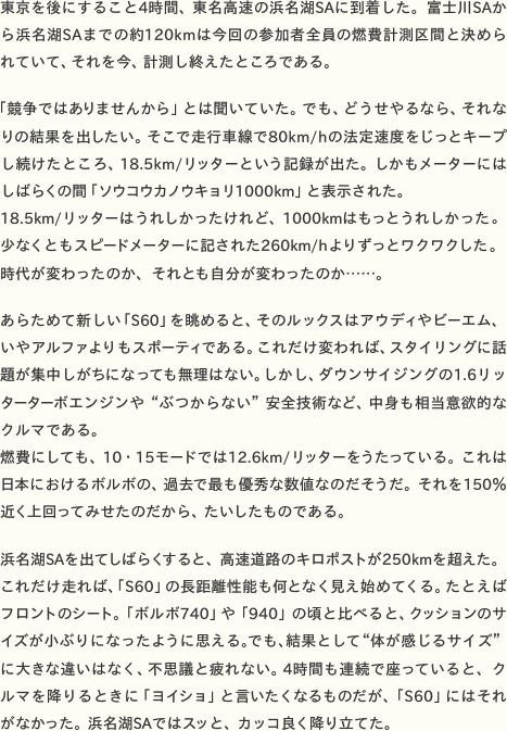 東京を後にすること4時間、東名高速の浜名湖SAに到着した。富士川SAから浜名湖SAまでの約120kmは今回の参加者全員の燃費計測区間と決められていて、それを今、計測し終えたところである。  「競争ではありませんから」とは聞いていた。でも、どうせやるなら、それなりの結果を出したい。そこで走行車線で80km/hの法定速度をじっとキープし続けたところ、18.5km/リッターという記録が出た。しかもメーターにはしばらくの間「ソウコウカノウキョリ 1000km」と表示された。 18.5km/リッターはうれしかったけれど、1000kmはもっとうれしかった。少なくともスピードメーターに記された260km/hよりずっとワクワクした。時代が変わったのか、それとも自分が変わったのか……。  あらためて新しい「S60」を眺めると、そのルックスはアウディやビーエム、いやアルファよりもスポーティである。これだけ変われば、スタイリングに話題が集中しがちになっても無理はない。しかし、ダウンサイジングの1.6リッターターボエンジンや“ぶつからない”安全技術など、中身も相当意欲的なクルマである。 燃費にしても、10・15モードでは12.6km/リッターをうたっている。これは日本におけるボルボの、過去で最も優秀な数値なのだそうだ。それを150％近く上回ってみせたのだから、たいしたものである。  浜名湖SAを出てしばらくすると、高速道路のキロポストが250kmを超えた。これだけ走れば、「S60」の長距離性能も何となく見え始めてくる。たとえばフロントのシート。「ボルボ740」や「940」の頃と比べると、クッションのサイズが小ぶりになったように思える。でも、結果として“体が感じるサイズ”に大きな違いはなく、不思議と疲れない。4時間も連続で座っていると、クルマを降りるときに「ヨイショ」と言いたくなるものだが、「S60」にはそれがなかった。浜名湖SAではスッと、カッコ良く降り立てた。