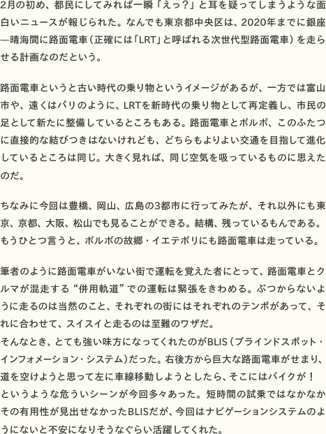 2月の初め、都民にしてみれば一瞬「えっ？」と耳を疑ってしまうような面白いニュースが報じられた。なんでも東京都中央区は、2020年までに銀座—晴海間に路面電車（正確には「LRT」と呼ばれる次世代型路面電車）を走らせる計画なのだという。  路面電車というと古い時代の乗り物というイメージがあるが、一方では富山市や、遠くはパリのように、LRTを新時代の乗り物として再定義し、市民の足として新たに整備しているところもある。路面電車とボルボ、このふたつに直接的な結びつきはないけれども、どちらもよりよい交通を目指して進化しているところは同じ。大きく見れば、同じ空気を吸っているものに思えたのだ。  ちなみに今回は豊橋、岡山、広島の3都市に行ってみたが、それ以外にも東京、京都、大阪、松山でも見ることができる。結構、残っているもんである。もうひとつ言うと、ボルボの故郷・イエテボリにも路面電車は走っている。  筆者のように路面電車がいない街で運転を覚えた者にとって、路面電車とクルマが混走する“併用軌道”での運転は緊張をきわめる。ぶつからないように走るのは当然のこと、それぞれの街にはそれぞれのテンポがあって、それに合わせて、スイスイと走るのは至難のワザだ。 そんなとき、とても強い味方になってくれたのがBLIS（ブラインドスポット・インフォメーション・システム）だった。右後方から巨大な路面電車がせまり、道を空けようと思って左に車線移動しようとしたら、そこにはバイクが！　というような危ういシーンが今回多々あった。短時間の試乗ではなかなかその有用性が見出せなかったBLISだが、今回はナビゲーションシステムのようにないと不安になりそうなぐらい活躍してくれた。