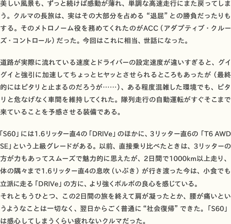 美しい風景も、ずっと続けば感動が薄れ、単調な高速走行にまた戻ってしまう。クルマの長旅は、実はその大部分を占める“退屈”との勝負だったりもする。そのメトロノーム役を務めてくれたのがACC（アダプティブ・クルーズ・コントロール）だった。今回はこれに相当、世話になった。  道路が実際に流れている速度とドライバーの設定速度が違いすぎると、グイグイと強引に加速してちょっとヒヤッとさせられるところもあったが（最終的にはピタリと止まるのだろうが……）、ある程度混雑した環境でも、ピタリと危なげなく車間を維持してくれた。隊列走行の自動運転がすぐそこまで来ていることを予感させる装備である。  「S60」には1.6リッター直4の「DRIVe」のほかに、3リッター直6の「T6 AWD SE」という高級グレードがある。以前、直接乗り比べたときは、3リッターの方が力もあってスムーズで魅力的に思えたが、2日間で1000km以上走り、体の隅々まで1.6リッター直4の息吹（いぶき）が行き渡った今は、小食でも立派に走る「DRIVe」の方に、より強くボルボの良心を感じている。 それともうひとつ、この2日間の旅を終えて肩が凝ったとか、腰が痛いというようなことは一切なく、翌日からごく普通に“社会復帰”できた。「S60」は感心してしまうくらい疲れないクルマだった。
