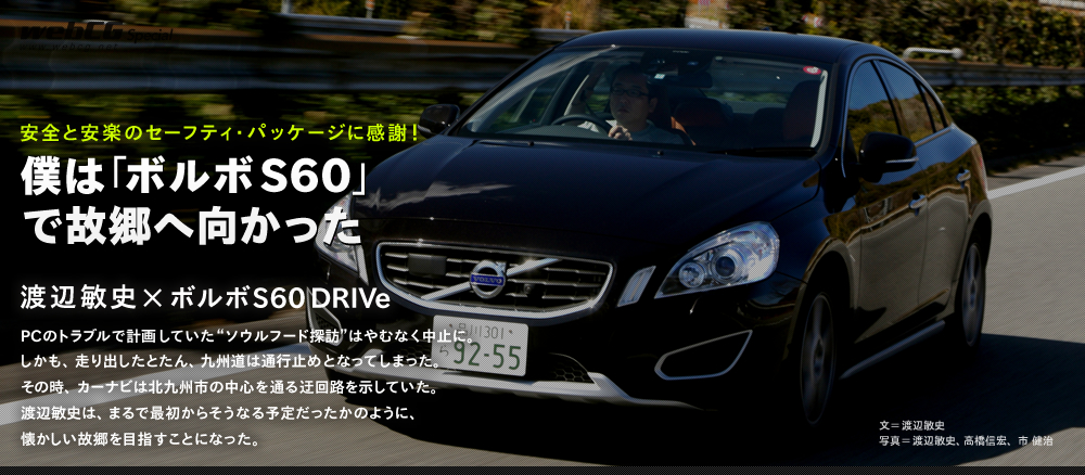 安全と安楽のセーフティ・パッケージに感謝！
僕は「ボルボS60」で故郷へ向かった
渡辺敏史×ボルボS60 DRIVe
PCのトラブルで計画していた“ソウルフード探訪”はやむなく中止に。
しかも、走り出したとたん、九州道は通行止めとなってしまった。
その時、カーナビは北九州市の中心を通る迂回路を示していた。
渡辺敏史は、まるで最初からそうなる予定だったかのように、懐かしい故郷を目指すことになった。