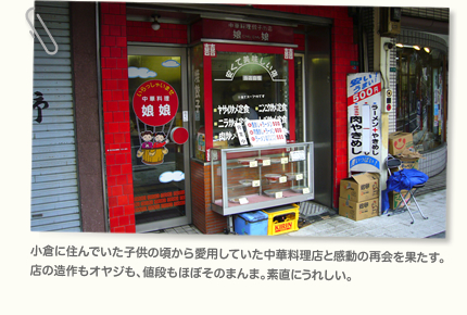 小倉に住んでいた子供の頃から愛用していた中華料理店と感動の再会を果たす。店の造作もオヤジも、値段もほぼそのまんま。素直にうれしい。