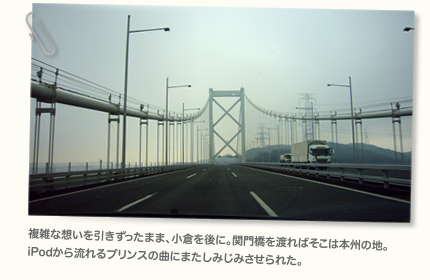 複雑な想いを引きずったまま、小倉を後に。関門橋を渡ればそこは本州の地。iPodから流れるプリンスの曲にまたしみじみさせられた。