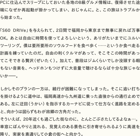 PCに仕込んでスリープにしておいた各地のB級グルメ情報は、復帰させた途端になぜか再起動が掛かってしまい、おじゃんに。と、この旅はトラブルから始まった。  「S60 DRIVe」を与えられて、2日間で福岡から東京まで無事に戻れば万事OK。あとは自由に時間を使ってよろしいという、ありがたいまでにユルいツーリング。僕は要所要所のソウルフードを食べ歩く……というか食べ走る計画を練っていたのだ。自由の利くクルマがあって、そこそこの時間があってこそできる贅沢（ぜいたく）。加えて、普段はジムくらいでしか没頭する暇もない音楽を、ヘッドホンもつけずに大音量で聴けるならば十分な旅じゃないか——。  しかしそのプランの一方は、続行が困難になってしまった。そこに追い打ちを掛けるように道中は、福岡高速から九州道に乗った直後からの通行止めである。左に迂回（うかい）を指示するカーナビに従って仕方なく進路を定めると、向かうは図らずもわが故郷の方角だった。 そういえば、20年近くも過ごした街なのに、とんとごぶさたしてるよなぁ……。車窓にぼんやりと流れる、見覚えのある景色に引き寄せられるように高速を降り、実家を素通りして小倉の街へと向かう。