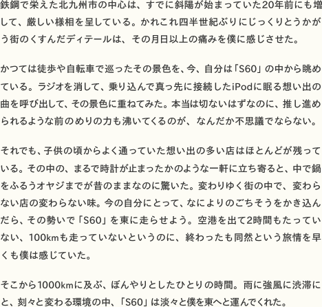  鉄鋼で栄えた北九州市の中心は、すでに斜陽が始まっていた20年前にも増して、厳しい様相を呈している。かれこれ四半世紀ぶりにじっくりとうかがう街のくすんだディテールは、その月日以上の痛みを僕に感じさせた。  かつては徒歩や自転車で巡ったその景色を、今、自分は「S60」の中から眺めている。ラジオを消して、乗り込んで真っ先に接続したiPodに眠る想い出の曲を呼び出して、その景色に重ねてみた。本当は切ないはずなのに、推し進められるような前のめりの力も沸いてくるのが、なんだか不思議でならない。  それでも、子供の頃からよく通っていた想い出の多い店はほとんどが残っている。その中の、まるで時計が止まったかのような一軒に立ち寄ると、中で鍋をふるうオヤジまでが昔のままなのに驚いた。変わりゆく街の中で、変わらない店の変わらない味。今の自分にとって、なによりのごちそうをかき込んだら、その勢いで「S60」を東に走らせよう。空港を出て2時間もたっていない、100kmも走っていないというのに、終わったも同然という旅情を早くも僕は感じていた。  そこから1000kmに及ぶ、ぼんやりとしたひとりの時間。雨に強風に渋滞にと、刻々と変わる環境の中、「S60」は淡々と僕を東へと運んでくれた。