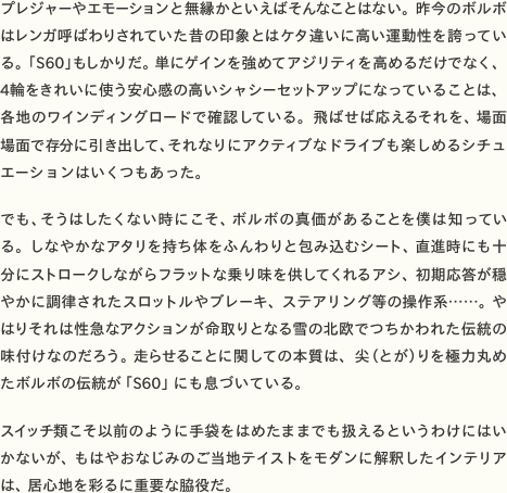プレジャーやエモーションと無縁かといえばそんなことはない。昨今のボルボはレンガ呼ばわりされていた昔の印象とはケタ違いに高い運動性を誇っている。「S60」もしかりだ。単にゲインを強めてアジリティを高めるだけでなく、4輪をきれいに使う安心感の高いシャシーセットアップになっていることは、各地のワインディングロードで確認している。飛ばせば応えるそれを、場面場面で存分に引き出して、それなりにアクティブなドライブも楽しめるシチュエーションはいくつもあった。  でも、そうはしたくない時にこそ、ボルボの真価があることを僕は知っている。しなやかなアタリを持ち体をふんわりと包み込むシート、直進時にも十分にストロークしながらフラットな乗り味を供してくれるアシ、初期応答が穏やかに調律されたスロットルやブレーキ、ステアリング等の操作系……。やはりそれは性急なアクションが命取りとなる雪の北欧でつちかわれた伝統の味付けなのだろう。走らせることに関しての本質は、尖（とが）りを極力丸めたボルボの伝統が「S60」にも息づいている。  スイッチ類こそ以前のように手袋をはめたままでも扱えるというわけにはいかないが、もはやおなじみのご当地テイストをモダンに解釈したインテリアは、居心地を彩るに重要な脇役だ。