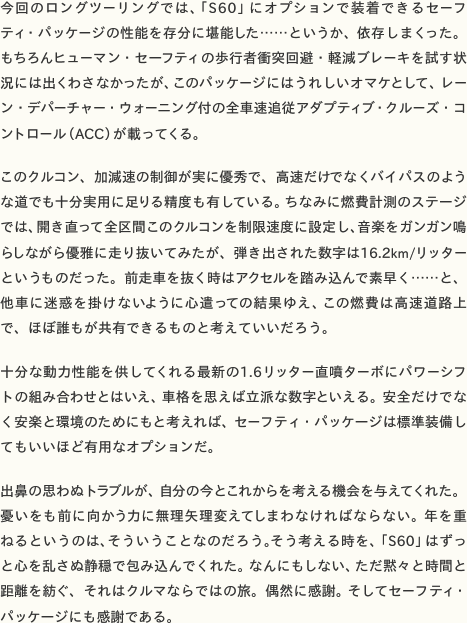 今回のロングツーリングでは、「S60」にオプションで装着できるセーフティ・パッケージの性能を存分に堪能した……というか、依存しまくった。もちろんヒューマン・セーフティの歩行者衝突回避・軽減ブレーキを試す状況には出くわさなかったが、このパッケージにはうれしいオマケとして、レーン・デパーチャー・ウォーニング付の全車速追従アダプティブ・クルーズ・コントロール（ACC）が載ってくる。  このクルコン、加減速の制御が実に優秀で、高速だけでなくバイパスのような道でも十分実用に足りる精度も有している。ちなみに燃費計測のステージでは、開き直って全区間このクルコンを制限速度に設定し、音楽をガンガン鳴らしながら優雅に走り抜いてみたが、弾き出された数字は16.2km/リッターというものだった。前走車を抜く時はアクセルを踏み込んで素早く……と、他車に迷惑を掛けないように心遣っての結果ゆえ、この燃費は高速道路上で、ほぼ誰もが共有できるものと考えていいだろう。  十分な動力性能を供してくれる最新の1.6リッター直噴ターボにパワーシフトの組み合わせとはいえ、車格を思えば立派な数字といえる。安全だけでなく安楽と環境のためにもと考えれば、セーフティ・パッケージは標準装備してもいいほど有用なオプションだ。  出鼻の思わぬトラブルが、自分の今とこれからを考える機会を与えてくれた。憂いをも前に向かう力に無理矢理変えてしまわなければならない。年を重ねるというのは、そういうことなのだろう。そう考える時を、「S60」はずっと心を乱さぬ静穏で包み込んでくれた。なんにもしない、ただ黙々と時間と距離を紡ぐ、それはクルマならではの旅。偶然に感謝。そしてセーフティ・パッケージにも感謝である。