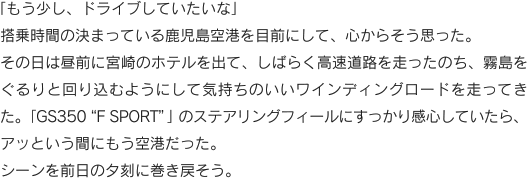 「もう少し、ドライブしていたいな」搭乗時間の決まっている鹿児島空港を目前にして、心からそう思った。その日は昼前に宮崎のホテルを出て、しばらく高速道路を走ったのち、霧島をぐるりと回り込むようにして気持ちのいいワインディングロードを走ってきた。「GS350“F SPORT”」のステアリングフィールにすっかり感心していたら、アッという間にもう空港だった。シーンを前日の夕刻に巻き戻そう。