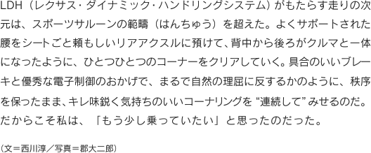 LDH（レクサス・ダイナミック・ハンドリングシステム）がもたらす走りの次元は、スポーツサルーンの範疇（はんちゅう）を超えた。よくサポートされた腰をシートごと頼もしいリアアクスルに預けて、背中から後ろがクルマと一体になったように、ひとつひとつのコーナーをクリアしていく。具合のいいブレーキと優秀な電子制御のおかげで、まるで自然の理屈に反するかのように、秩序を保ったまま、キレ味鋭く気持ちのいいコーナリングを“連続して”みせるのだ。だからこそ私は、「もう少し乗っていたい」と思ったのだった。　（文＝西川淳／写真＝郡大二郎）