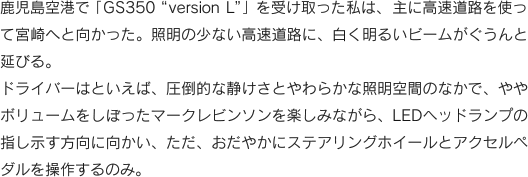 鹿児島空港で「GS350“version L”」を受け取った私は、主に高速道路を使っ
て宮崎へと向かった。照明の少ない高速道路に、白く明るいビームがぐうんと延びる。ドライバーはといえば、圧倒的な静けさとやわらかな照明空間のなかで、ややボリュームをしぼったマークレビンソンを楽しみながら、LEDヘッドランプの指し示す方向に向かい、ただ、おだやかにステアリングホイールとアクセルペダルを操作するのみ。