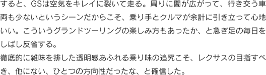 すると、GSは空気をキレイに裂いて走る。周りに闇が広がって、行き交う車両も少ないというシーンだからこそ、乗り手とクルマが余計に引き立って心地いい。こういうグランドツーリングの楽しみ方もあったか、と急ぎ足の毎日をしばし反省する。徹底的に雑味を排した透明感あふれる乗り味の追究こそ、レクサスの目指すべき、他にない、ひとつの方向性だったな、と確信した。