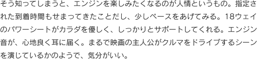そう知ってしまうと、エンジンを楽しみたくなるのが人情というもの。指定された到着時間もせまってきたことだし、少しペースをあげてみる。18ウェイのパワーシートがカラダを優しく、しっかりとサポートしてくれる。エンジン音が、心地良く耳に届く。まるで映画の主人公がクルマをドライブするシーンを演じているかのようで、気分がいい。
