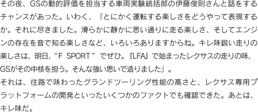 その夜、GSの動的評価を担当する車両実験統括部の伊藤俊則さんと話をするチャンスがあった。いわく、「とにかく運転する楽しさをどうやって表現するか。それに尽きました。滑らかに静かに思い通りに走る楽しさ、そしてエンジンの存在を音で知る楽しさなど、いろいろありますからね。キレ味鋭い走りの楽しさは、明日、“F SPORT”でぜひ。『LFA』で始まったレクサスの走りの味、GSがその中核を担う。そんな強い思いで造りました」。それは、往路で味わったグランドツーリング性能の高さと、レクサス専用プラットフォームの開発といったいくつかのファクトでも確認できた。あとは、キレ味だ。