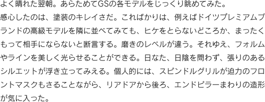 よく晴れた翌朝。あらためてGSの各モデルをじっくり眺めてみた。感心したのは、塗装のキレイさだ。こればかりは、例えばドイツプレミアムブランドの高級モデルを隣に並べてみても、ヒケをとらないどころか、まったくもって相手にならないと断言する。磨きのレベルが違う。それゆえ、フォルムやラインを美しく光らせることができる。日なた、日陰を問わず、張りのあるシルエットが浮き立ってみえる。個人的には、スピンドルグリルが迫力のフロントマスクもさることながら、リアドアから後ろ、エンドピラーまわりの造形が気に入った。