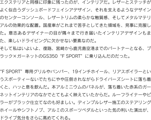 エクステリアと同様に印象に残ったのが、インテリアだ。レザーとステッチがよく似合うダッシュボードフェイシアデザイン、それを支えるようなデザインのセンターコンソール、レザートリムの柔らかな触質感、そしてメタルマテリアルの効果的な配置。国産車がこれまで苦手としてきた領域を、見事に克服した。意志あるデザイナーの目が隅々まで行き届いたインテリアデザインもまた、楽しいドライビングに欠かせない要素なのだ。そして私はいよいよ、復路、宮崎から鹿児島空港までのパートナーとなる、ブラック×ガーネットのGS350“F SPORT”に乗り込んだのだった。“F SPORT”専用グリルやバンパー、19インチホイール、リアスポイラーというスポーティーないでたちにやや圧倒されながらドライバーズシートに落ち着くと、ハッと息を飲んだ。本アルミニウムのパネルが、落ち着いた赤系のガーネットインテリアのなかでとてもよく映えていたからだ。ルーフライナーやピラーがブラック仕立てなのも好ましい。ディンプルレザー施工のステアリングホイールやシフトノブ、アルミのスポーツペダルといった気の利いた演出が、ドライブ気分をさらに高めてくれる。