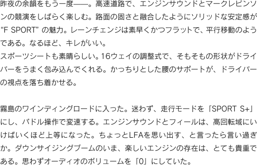 昨夜の余韻をもう一度——。高速道路で、エンジンサウンドとマークレビンソンの競演をしばらく楽しむ。路面の固さと融合したようにソリッドな安定感が
“F SPORT”の魅力。レーンチェンジは素早くかつフラットで、平行移動のようである。なるほど、キレがいい。スポーツシートも素晴らしい。16ウェイの調整式で、そもそもの形状がドライバーをうまく包み込んでくれる。かっちりとした腰のサポートが、ドライバーの視点を落ち着かせる。霧島のワインディングロードに入った。迷わず、走行モードを「SPORT S+」にし、パドル操作で変速する。エンジンサウンドとフィールは、高回転域にいけばいくほど上等になった。ちょっとLFAを思い出す、と言ったら言い過ぎか。ダウンサイジングブームのいま、楽しいエンジンの存在は、とても貴重である。思わずオーディオのボリュームを「0」にしていた。