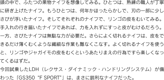 頭の中で、ふたつの果物ナイフを想像してみる。ひとつは、熟練の職人が丁寧に研ぎ上げたナイフ。もうひとつは、何年かほったらかしで、刃の一部に少しさびが浮いたナイフ。そしてそれぞれのナイフで、リンゴの皮をむいてみる。手入れの行き届いたナイフであれば、力を入れずにすっと皮がむけるだろう。一方、さびたナイフは無駄な力が必要だ。さらによく切れるナイフは、皮をできるだけ薄くむくような繊細な作業も難なくこなす。よく切れるナイフを使うと、リンゴやジャガイモの皮をむくというあたりまえの行為ですら楽しくなってくるはずだ。今回試乗したLDH（レクサス・ダイナミック・ハンドリングシステム）が備わった「GS350“F SPORT”」は、まさに鋭利なナイフだった。