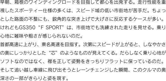 早朝、箱根のワインディングロードを目指して都心を出発する。走行性能を重視したスポーティー仕様の多くは、スピード域の低い市街地が苦手だ。ちょっとした路面の不整にも、鋭角的な突き上げで大げさに反応するケースが多い。けれどもGS350“F SPORT”は、市街地でも洗練された走りを見せる。乗り心地に雑味や粗さが感じられないのだ。首都高速に上がり、東名高速を目指す。次第にスピードが上がると、しなやかさの奥にしっかりとした“芯”のようなものが見えてくる。だらしなく乗り心地がソフトなのではなく、襟を正して姿勢をきっちりフラットに保っているのだ。そして追い越し車線に飛び出そうとレーンチェンジした瞬間、このクルマの奥深さの一部がきらりと姿を現す。