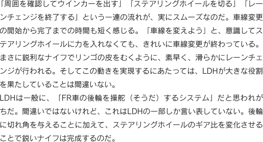 「周囲を確認してウインカーを出す」「ステアリングホイールを切る」「レーンチェンジを終了する」という一連の流れが、実にスムーズなのだ。車線変更の開始から完了までの時間も短く感じる。「車線を変えよう」と、意識してステアリングホイールに力を入れなくても、きれいに車線変更が終わっている。まさに鋭利なナイフでリンゴの皮をむくように、素早く、滑らかにレーンチェンジが行われる。そしてこの動きを実現するにあたっては、LDHが大きな役割を果たしていることは間違いない。LDHは一般に、「FR車の後輪を操舵（そうだ）するシステム」だと思われがちだ。間違いではないけれど、これはLDHの一部しか言い表していない。後輪に切れ角を与えることに加えて、ステアリングホイールのギア比を変化させることで鋭いナイフは完成するのだ。