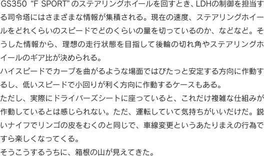 GS350“F SPORT”のステアリングホイールを回すとき、LDHの制御を担当する司令塔にはさまざまな情報が集積される。現在の速度、ステアリングホイールをどれくらいのスピードでどのくらいの量を切っているのか、などなど。そうした情報から、理想の走行状態を目指して後輪の切れ角やステアリングホイールのギア比が決められる。ハイスピードでカーブを曲がるような場面ではびたっと安定する方向に作動するし、低いスピードで小回りが利く方向に作動するケースもある。ただし、実際にドライバーズシートに座っていると、これだけ複雑な仕組みが作動しているとは感じられない。ただ、運転していて気持ちがいいだけだ。鋭いナイフでリンゴの皮をむくのと同じで、車線変更というあたりまえの行為ですら楽しくなってくる。そうこうするうちに、箱根の山が見えてきた。