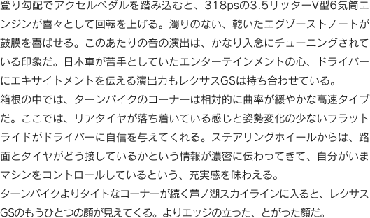 登り勾配でアクセルペダルを踏み込むと、318psの3.5リッターV型6気筒エンジンが喜々として回転を上げる。濁りのない、乾いたエグゾーストノートが鼓膜を喜ばせる。このあたりの音の演出は、かなり入念にチューニングされている印象だ。日本車が苦手としていたエンターテインメントの心、ドライバーにエキサイトメントを伝える演出力もレクサスGSは持ち合わせている。箱根の中では、ターンパイクのコーナーは相対的に曲率が緩やかな高速タイプだ。ここでは、リアタイヤが落ち着いている感じと姿勢変化の少ないフラットライドがドライバーに自信を与えてくれる。ステアリングホイールからは、路面とタイヤがどう接しているかという情報が濃密に伝わってきて、自分がいまマシンをコントロールしているという、充実感を味わえる。ターンパイクよりタイトなコーナーが続く芦ノ湖スカイラインに入ると、レクサスGSのもうひとつの顔が見えてくる。よりエッジの立った、とがった顔だ。