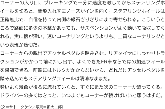 コーナーの入り口、ブレーキングで十分に速度を殺してからステアリングホイールを切ると、間髪入れずにノーズがインを向く。ステアリングホイールは正確無比で、自信を持って内側の縁石ぎりぎりにまで寄せられる。こういうところで路面に多少の不整があっても、サスペンションがよく動いて吸収してくれる。実に懐が深い。速いコーナリングというよりも、上質なコーナリングという表現が適切だ。コーナーからの脱出でアクセルペダルを踏み込む。リアタイヤにしっかりトラクションがかかって前に押し出す、よくできたFR車ならではの加速フィールを堪能できる。前輪にはトルクがかからないから、どれだけアクセルペダルを踏み込んでもステアリングフィールは清涼なままだ。勢いよく景色が後ろに流れていくと、すぐにまた次のコーナーが迫ってくる。ドライバーの多くはきっと、いつまでもコーナーが続けばいいと願うはずだ。（文＝サトータケシ／写真＝郡大二郎）