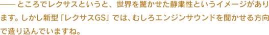 ——ところでレクサスというと、世界を驚かせた静粛性というイメージがあります。しかし新型「レクサスGS」では、むしろエンジンサウンドを聞かせる方向で造り込んでいますね。