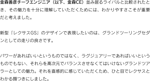 金森善彦チーフエンジニア（以下、金森CE）並み居るライバルと比較されたとき、その魅力を十分に理解していただくためには、わかりやすさこそが重要だと考えました。新型「レクサスGS」のデザインで表現したいのは、グランドツーリングセダンとしての走りの良さです。
パワーがあればいいというものではなく、ラグジュアリーであればいいというものでもない、それらを高次元でバランスさせなくてはいけないグランドツアラーとしての魅力。それを直感的に感じていただくため、ひと目でレクサスとわかる顔つきにしました。