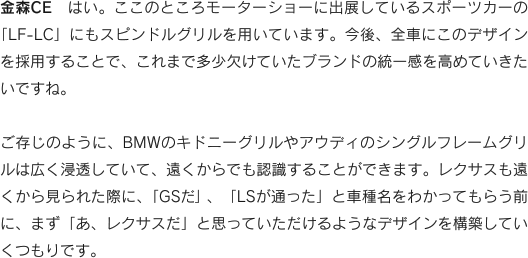 金森CE　はい。ここのところモーターショーに出展しているスポーツカーの「LF-LC」にもスピンドルグリルを用いています。今後、全車にこのデザインを採用することで、これまで多少欠けていたブランドの統一感を高めていきたいですね。ご存じのように、BMWのキドニーグリルやアウディのシングルフレームグリルは広く浸透していて、遠くからでも認識することができます。レクサスも遠くから見られた際に、「GSだ」、「LSが通った」と車種名をわかってもらう前に、まず「あ、レクサスだ」と思っていただけるようなデザインを構築していくつもりです。
