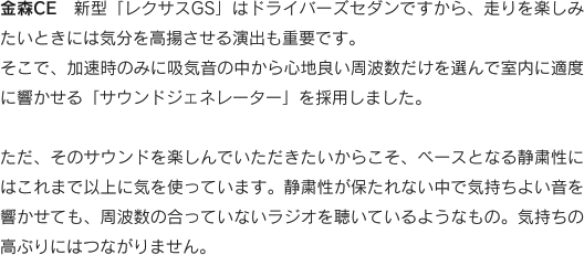 金森CE　新型「レクサスGS」はドライバーズセダンですから、走りを楽しみたいときには気分を高揚させる演出も重要です。そこで、加速時のみに吸気音の中から心地良い周波数だけを選んで室内に適度に響かせる「サウンドジェネレーター」を採用しました。ただ、そのサウンドを楽しんでいただきたいからこそ、ベースとなる静粛性にはこれまで以上に気を使っています。静粛性が保たれない中で気持ちよい音を響かせても、周波数の合っていないラジオを聴いているようなもの。気持ちの高ぶりにはつながりません。