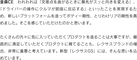 金森CE　われわれは「交差点を曲がるときに鼻先がスッと向きを変える」、「ドライバーの操作にクルマが即座に反応する」といったことを実現するため、新しいプラットフォームを造ってボディー剛性、とりわけリアの剛性を高めました。そこを感じていただけたのかと思います。たくさんの方々に気に入っていただくプロダクトを造ることは大事ですが、徹底的に満足していただくプロダクトに育てることも、レクサスブランドの場合、非常に重要と考えています。新型「レクサスGS」には、そんな思いを込めています。