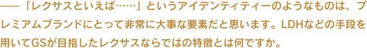 ——「レクサスといえば……」というアイデンティティーのようなものは、プレミアムブランドにとって非常に大事な要素だと思います。LDHなどの手段を用いてGSが目指したレクサスならではの特徴とは何ですか。