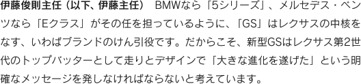 伊藤俊則主任（以下、伊藤主任）　BMWなら「5シリーズ」、メルセデス・ベンツなら「Eクラス」がその任を担っているように、「GS」はレクサスの中核をなす、いわばブランドのけん引役です。だからこそ、新型GSはレクサス第2世代のトップバッターとして走りとデザインで「大きな進化を遂げた」という明確なメッセージを発しなければならないと考えています。