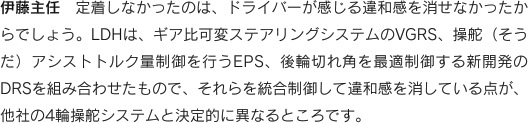 伊藤主任　定着しなかったのは、ドライバーが感じる違和感を消せなかったからでしょう。LDHは、ギア比可変ステアリングシステムのVGRS、操舵（そうだ）アシストトルク量制御を行うEPS、後輪切れ角を最適制御する新開発のDRSを組み合わせたもので、それらを統合制御して違和感を消している点が、
他社の4輪操舵システムと決定的に異なるところです。
