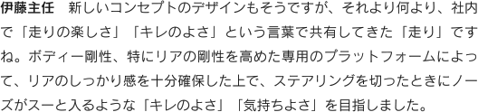 伊藤主任　新しいコンセプトのデザインもそうですが、それより何より、社内で「走りの楽しさ」「キレのよさ」という言葉で共有してきた「走り」ですね。ボディー剛性、特にリアの剛性を高めた専用のプラットフォームによって、リアのしっかり感を十分確保した上で、ステアリングを切ったときにノーズがスーと入るような「キレのよさ」「気持ちよさ」を目指しました。