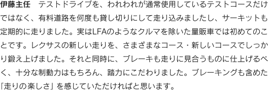 伊藤主任　テストドライブを、われわれが通常使用しているテストコースだけではなく、有料道路を何度も貸し切りにして走り込みましたし、サーキットも定期的に走りました。実はLFAのようなクルマを除いた量販車では初めてのことです。レクサスの新しい走りを、さまざまなコース・新しいコースでしっかり鍛え上げました。それと同時に、ブレーキも走りに見合うものに仕上げるべく、十分な制動力はもちろん、踏力にこだわりました。ブレーキングも含めた
「走りの楽しさ」を感じていただければと思います。